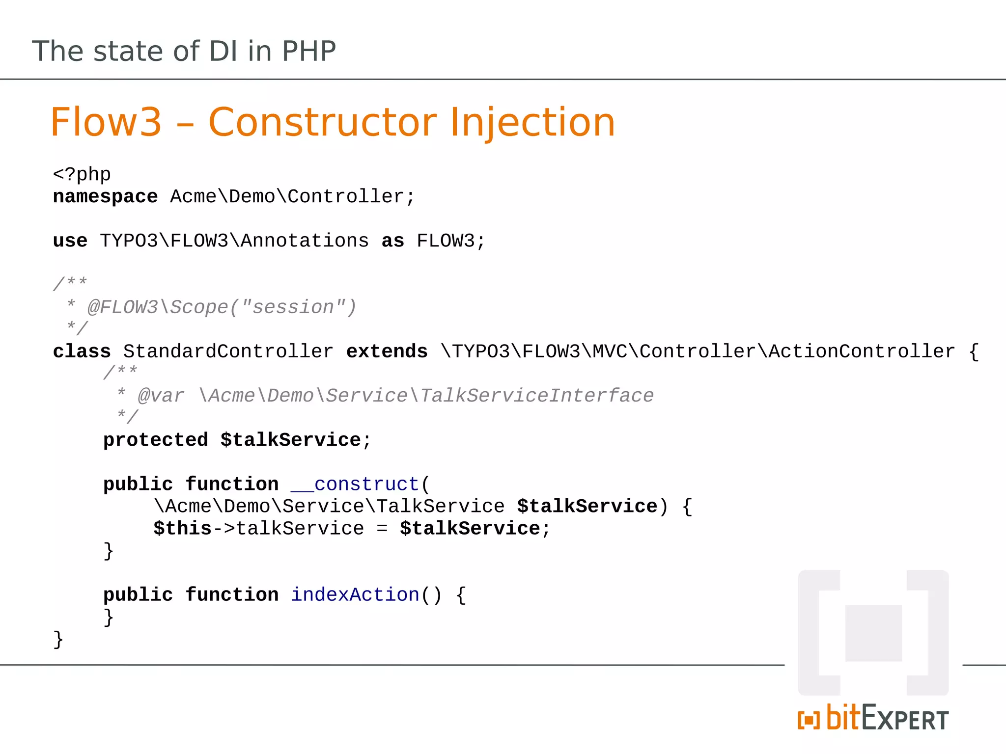 The state of DI in PHP

 Flow3 – Constructor Injection
 <?php
 namespace AcmeDemoController;

 use TYPO3FLOW3Annotations as FLOW3;

 /**
  * @FLOW3Scope("session")
  */
 class StandardController extends TYPO3FLOW3MVCControllerActionController {
     /**
      * @var AcmeDemoServiceTalkServiceInterface
      */
     protected $talkService;

     public function __construct(
         AcmeDemoServiceTalkService $talkService) {
         $this->talkService = $talkService;
     }

     public function indexAction() {
     }
 }
 