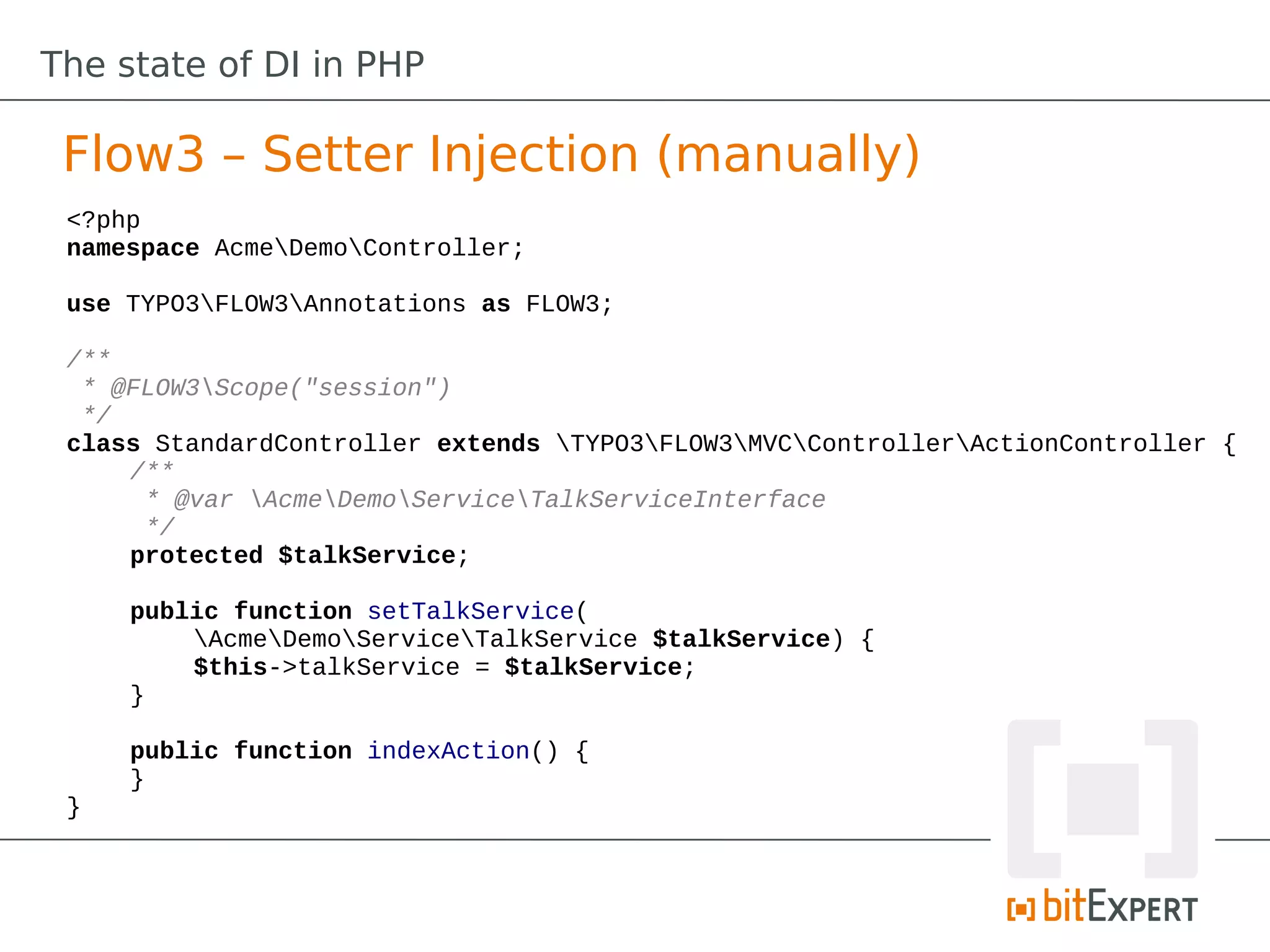 The state of DI in PHP

 Flow3 – Setter Injection (manually)
 <?php
 namespace AcmeDemoController;

 use TYPO3FLOW3Annotations as FLOW3;

 /**
  * @FLOW3Scope("session")
  */
 class StandardController extends TYPO3FLOW3MVCControllerActionController {
     /**
      * @var AcmeDemoServiceTalkServiceInterface
      */
     protected $talkService;

     public function setTalkService(
         AcmeDemoServiceTalkService $talkService) {
         $this->talkService = $talkService;
     }

     public function indexAction() {
     }
 }
 