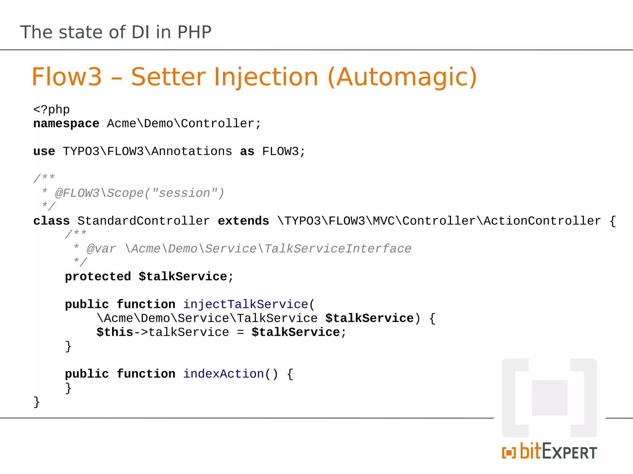 The state of DI in PHP

 Flow3 – Setter Injection (Automagic)
 <?php
 namespace AcmeDemoController;

 use TYPO3FLOW3Annotations as FLOW3;

 /**
  * @FLOW3Scope("session")
  */
 class StandardController extends TYPO3FLOW3MVCControllerActionController {
     /**
      * @var AcmeDemoServiceTalkServiceInterface
      */
     protected $talkService;

     public function injectTalkService(
         AcmeDemoServiceTalkService $talkService) {
         $this->talkService = $talkService;
     }

     public function indexAction() {
     }
 }
 