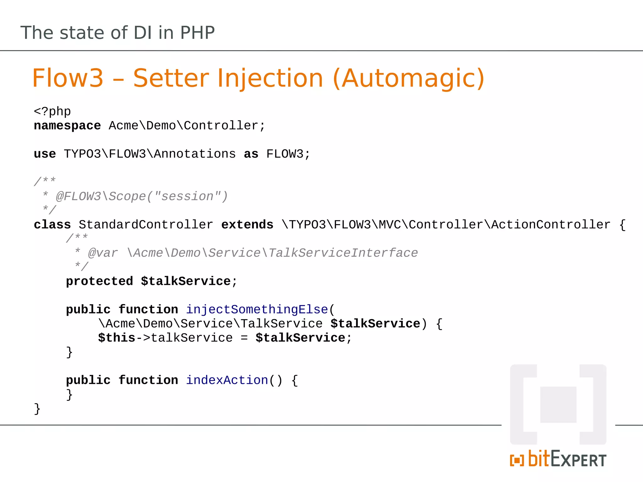 The state of DI in PHP

 Flow3 – Setter Injection (Automagic)
 <?php
 namespace AcmeDemoController;

 use TYPO3FLOW3Annotations as FLOW3;

 /**
  * @FLOW3Scope("session")
  */
 class StandardController extends TYPO3FLOW3MVCControllerActionController {
     /**
      * @var AcmeDemoServiceTalkServiceInterface
      */
     protected $talkService;

     public function injectSomethingElse(
         AcmeDemoServiceTalkService $talkService) {
         $this->talkService = $talkService;
     }

     public function indexAction() {
     }
 }
 