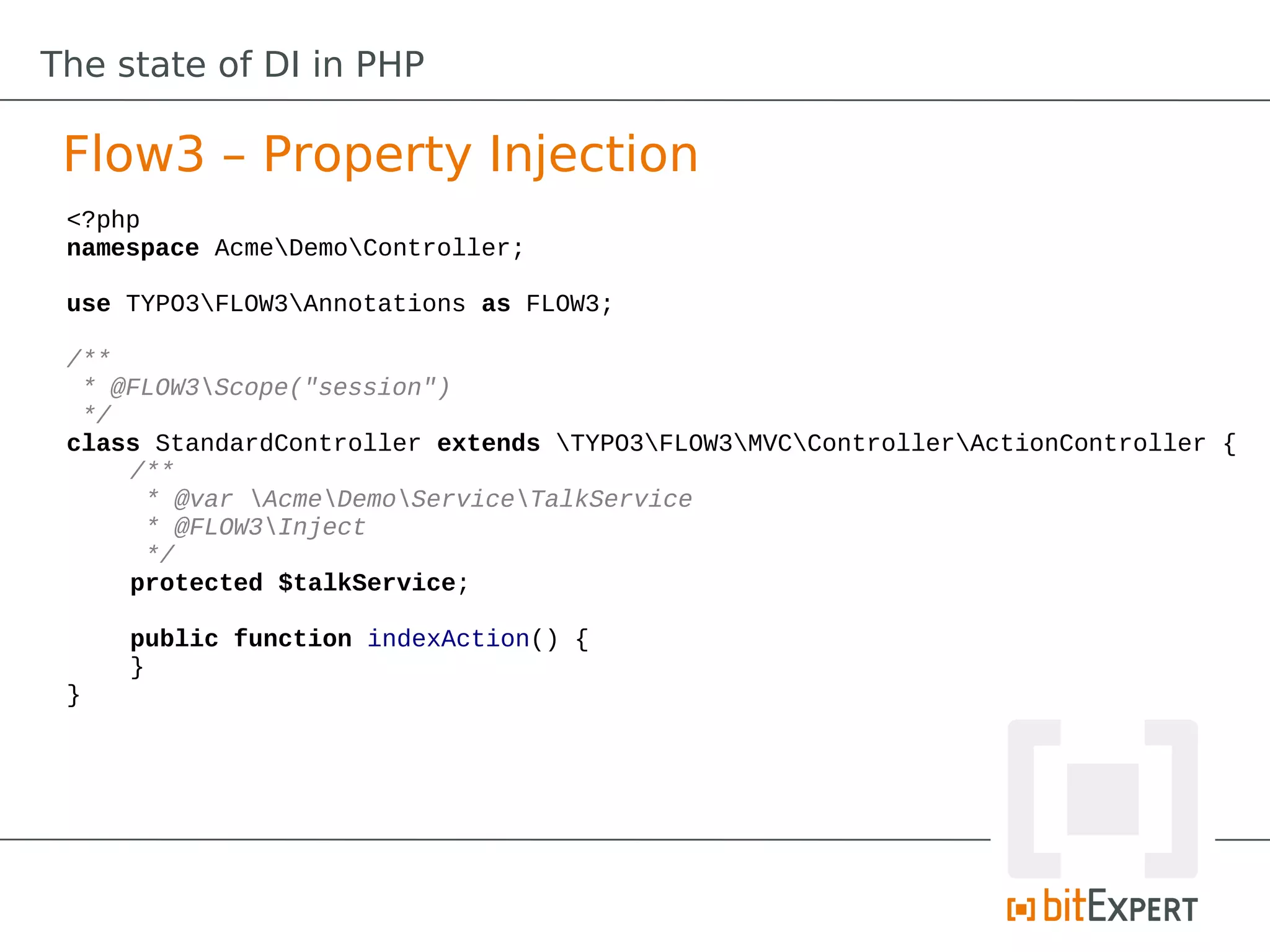 The state of DI in PHP

 Flow3 – Property Injection
 <?php
 namespace AcmeDemoController;

 use TYPO3FLOW3Annotations as FLOW3;

 /**
  * @FLOW3Scope("session")
  */
 class StandardController extends TYPO3FLOW3MVCControllerActionController {
     /**
      * @var AcmeDemoServiceTalkService
      * @FLOW3Inject
      */
     protected $talkService;

     public function indexAction() {
     }
 }
 