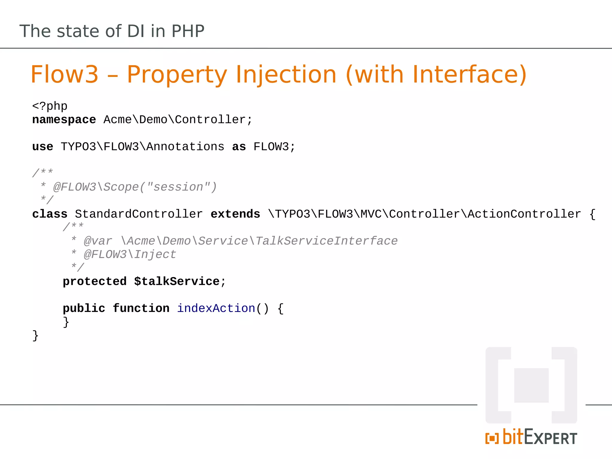 The state of DI in PHP

 Flow3 – Property Injection (with Interface)
 <?php
 namespace AcmeDemoController;

 use TYPO3FLOW3Annotations as FLOW3;

 /**
  * @FLOW3Scope("session")
  */
 class StandardController extends TYPO3FLOW3MVCControllerActionController {
     /**
      * @var AcmeDemoServiceTalkServiceInterface
      * @FLOW3Inject
      */
     protected $talkService;

     public function indexAction() {
     }
 }
 