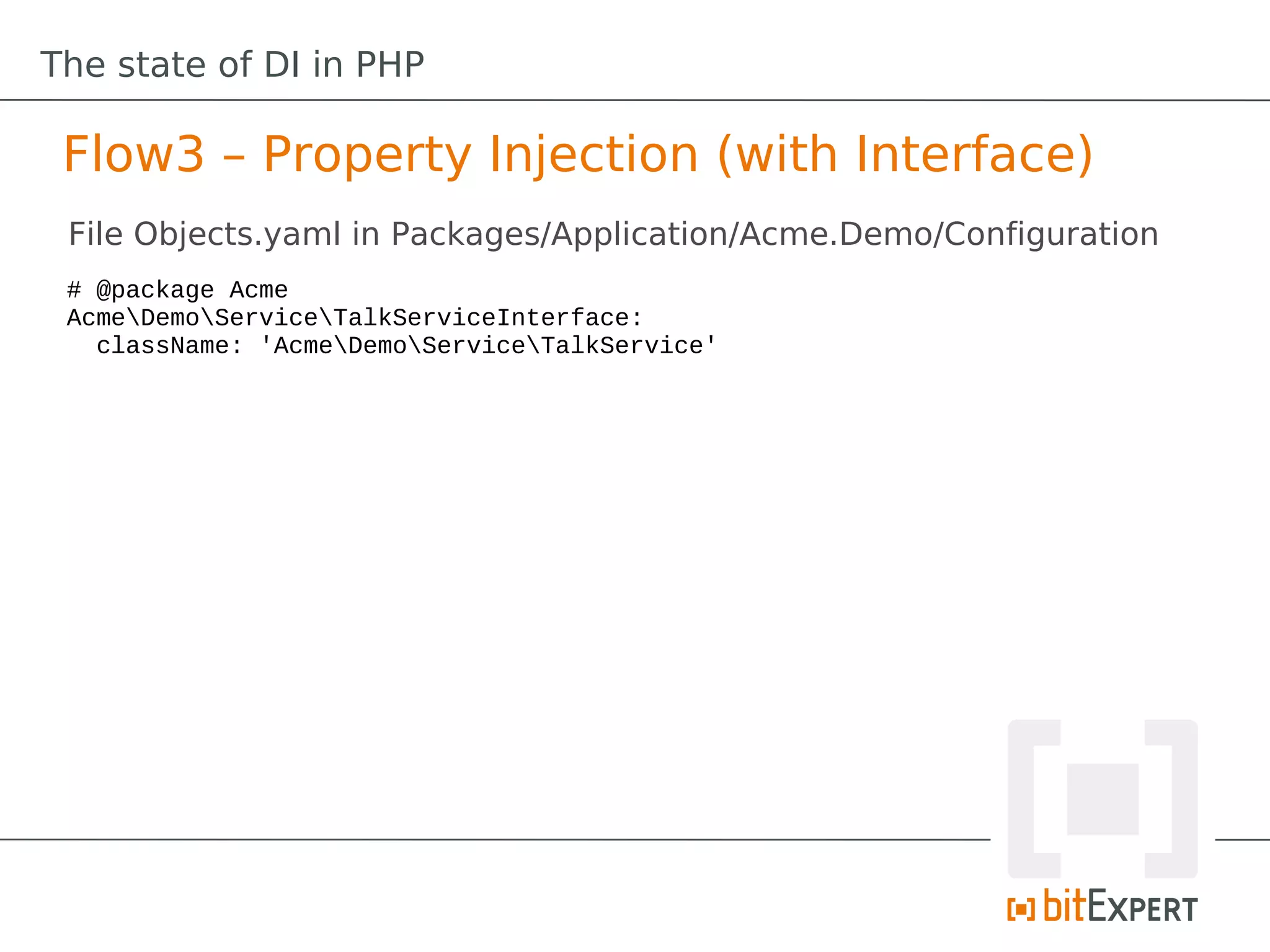 The state of DI in PHP

 Flow3 – Property Injection (with Interface)
 File Objects.yaml in Packages/Application/Acme.Demo/Configuration
 # @package Acme
 AcmeDemoServiceTalkServiceInterface:
   className: 'AcmeDemoServiceTalkService'
 