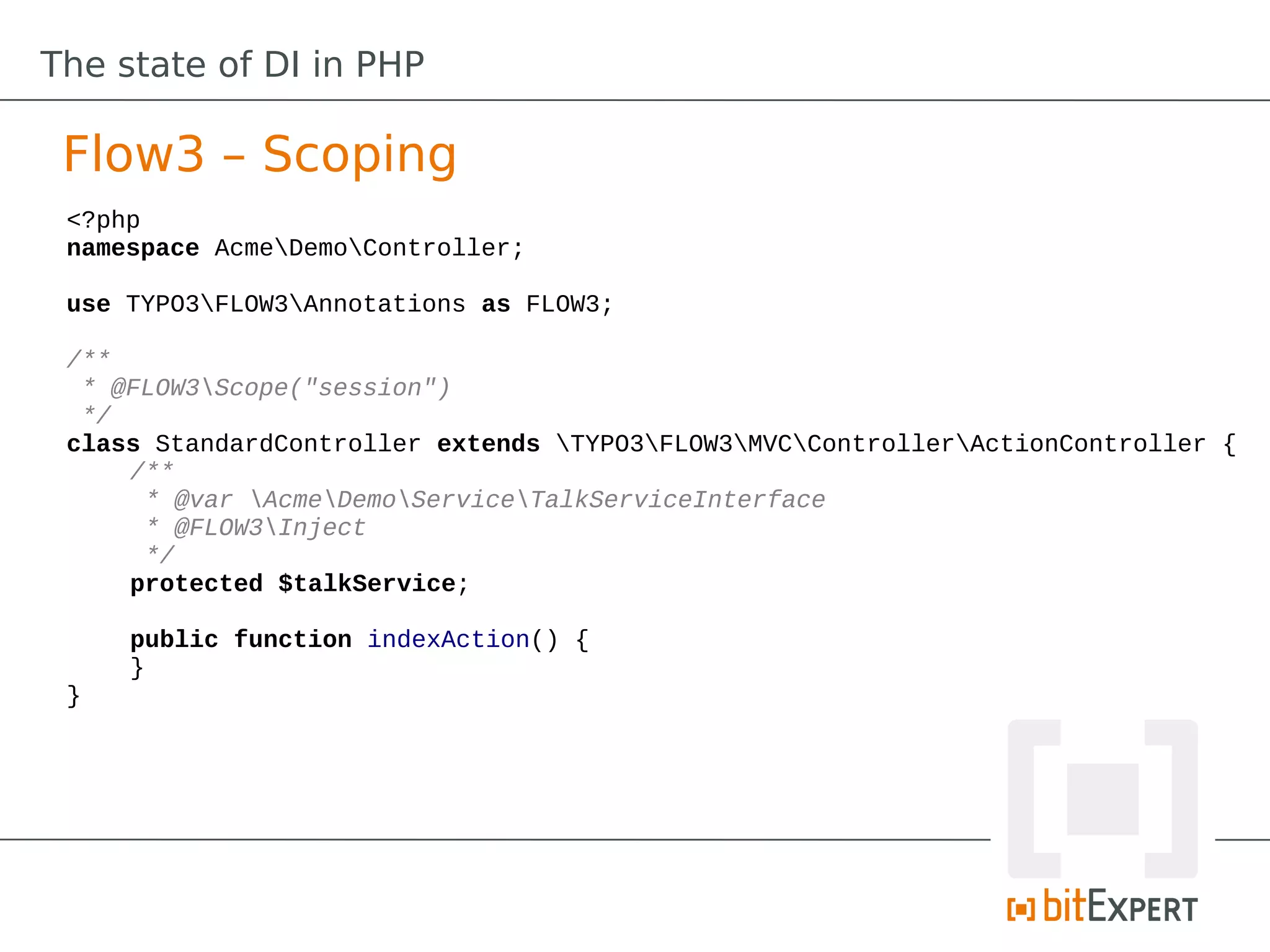 The state of DI in PHP

 Flow3 – Scoping
 <?php
 namespace AcmeDemoController;

 use TYPO3FLOW3Annotations as FLOW3;

 /**
  * @FLOW3Scope("session")
  */
 class StandardController extends TYPO3FLOW3MVCControllerActionController {
     /**
      * @var AcmeDemoServiceTalkServiceInterface
      * @FLOW3Inject
      */
     protected $talkService;

     public function indexAction() {
     }
 }
 