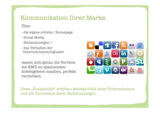 Kommunikation Ihrer Marke. 
       Über 
       -  die eigene Jobsite / Homepage
       -  Social Media 
       -  Stellenanzeigen ! 
       -  das Verhalten der
         Unternehmensmitglieder
       
       lassen sich genau die Vorteile, "
       die KMU zu spannenden
       Arbeitgebern machen, perfekt
       vermitteln. 


Diese „Zusatzinfos“ erhöhen Attraktivität ihres Unternehmens
und die Conversion Ihrer Stellenanzeigen. 
	
  
 