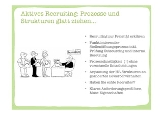 Aktives Recruiting: Prozesse und
Strukturen glatt ziehen...

                    

                    •  Recruiting zur Priorität erklären
                    •  Funktionierender
                       Stellenöffnungsprozess inkl.
                       Prüfung Outsourcing und interne
                       Besetzung
                    •  Prozesschnelligkeit (!) ohne
                       vorschnelle Entscheidungen
                    •  Anpassung der HR-Strukturen an
                       geändertes Bewerberverhalten
                    •  Haben Sie echte Recruiter? 
                    •  Klares Anforderungsproﬁl bzw.
                       Muss-Eigenschaften
 