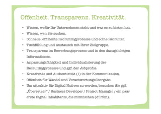 Offenheit. Transparenz. Kreativität. 

•  Wissen, wofür Ihr Unternehmen steht und was es zu bieten hat. 
 •  Wissen, wen Sie suchen. 
 •  Schnelle, efﬁziente Recruitingprozesse und echte Recruiter. 
 •  Tuchfühlung und Austausch mit Ihrer Zielgruppe. 
 •  Transparenz im Bewerbungsprozess und in den dazugehörigen
   Informationen.
 •  Anpassungsfähigkeit und Individualisierung der
   Recruitingprozesse und ggf. der Jobproﬁle. 
 •  Kreativität und Authentizität (!) in der Kommunikation. 
 •  Offenheit für Wandel und Verantwortungsübergabe. 
 •  Um attraktiv für Digital Natives zu werden, brauchen Sie ggf.
   „Übersetzer“ / Business Developer / Project Manager / ein paar
   erste Digital Inhabitants, die mitmischen (dürfen). 
 
