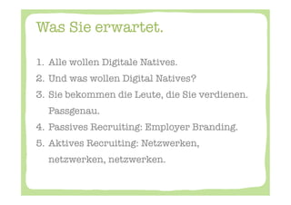 Was Sie erwartet. 

1.  Alle wollen Digitale Natives. 
2.  Und was wollen Digital Natives? 
3.  Sie bekommen die Leute, die Sie verdienen.
    Passgenau. 
4.  Passives Recruiting: Employer Branding. 
5.  Aktives Recruiting: Netzwerken,
    netzwerken, netzwerken. 




 