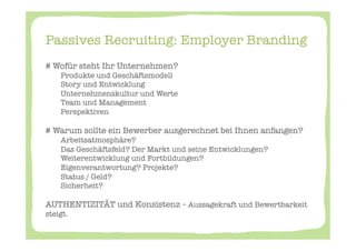 Passives Recruiting: Employer Branding 

# Wofür steht Ihr Unternehmen? 
    
Produkte und Geschäftsmodell
    
Story und Entwicklung
    
Unternehmenskultur und Werte 
    
Team und Management
    
Perspektiven

# Warum sollte ein Bewerber ausgerechnet bei Ihnen anfangen? 
    
Arbeitsatmosphäre? 
    
Das Geschäftsfeld? Der Markt und seine Entwicklungen? 
    
Weiterentwicklung und Fortbildungen? 
    
Eigenverantwortung? Projekte? 
    
Status / Geld? 
    
Sicherheit? 

AUTHENTIZITÄT und Konsistenz – Aussagekraft und Bewertbarkeit
steigt. 
 