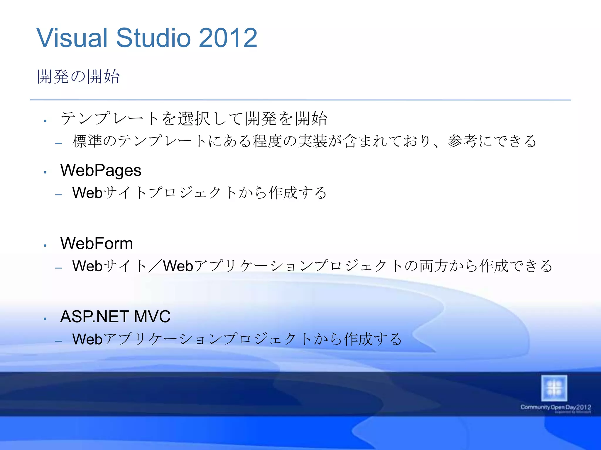 Visual Studio 2012
開発の開始

•   テンプレートを選択して開発を開始
    –   標準のテンプレートにある程度の実装が含まれており、参考にできる
•   WebPages
    –   Webサイトプロジェクトから作成する


•   WebForm
    –   Webサイト／Webアプリケーションプロジェクトの両方から作成できる


•   ASP.NET MVC
    –   Webアプリケーションプロジェクトから作成する
 