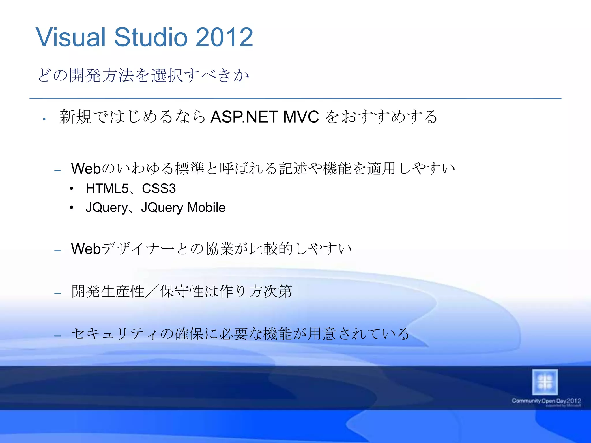 Visual Studio 2012
どの開発方法を選択すべきか

•   新規ではじめるなら ASP.NET MVC をおすすめする


    –   Webのいわゆる標準と呼ばれる記述や機能を適用しやすい
        • HTML5、CSS3
        • JQuery、JQuery Mobile


    –   Webデザイナーとの協業が比較的しやすい

    –   開発生産性／保守性は作り方次第

    –   セキュリティの確保に必要な機能が用意されている
 