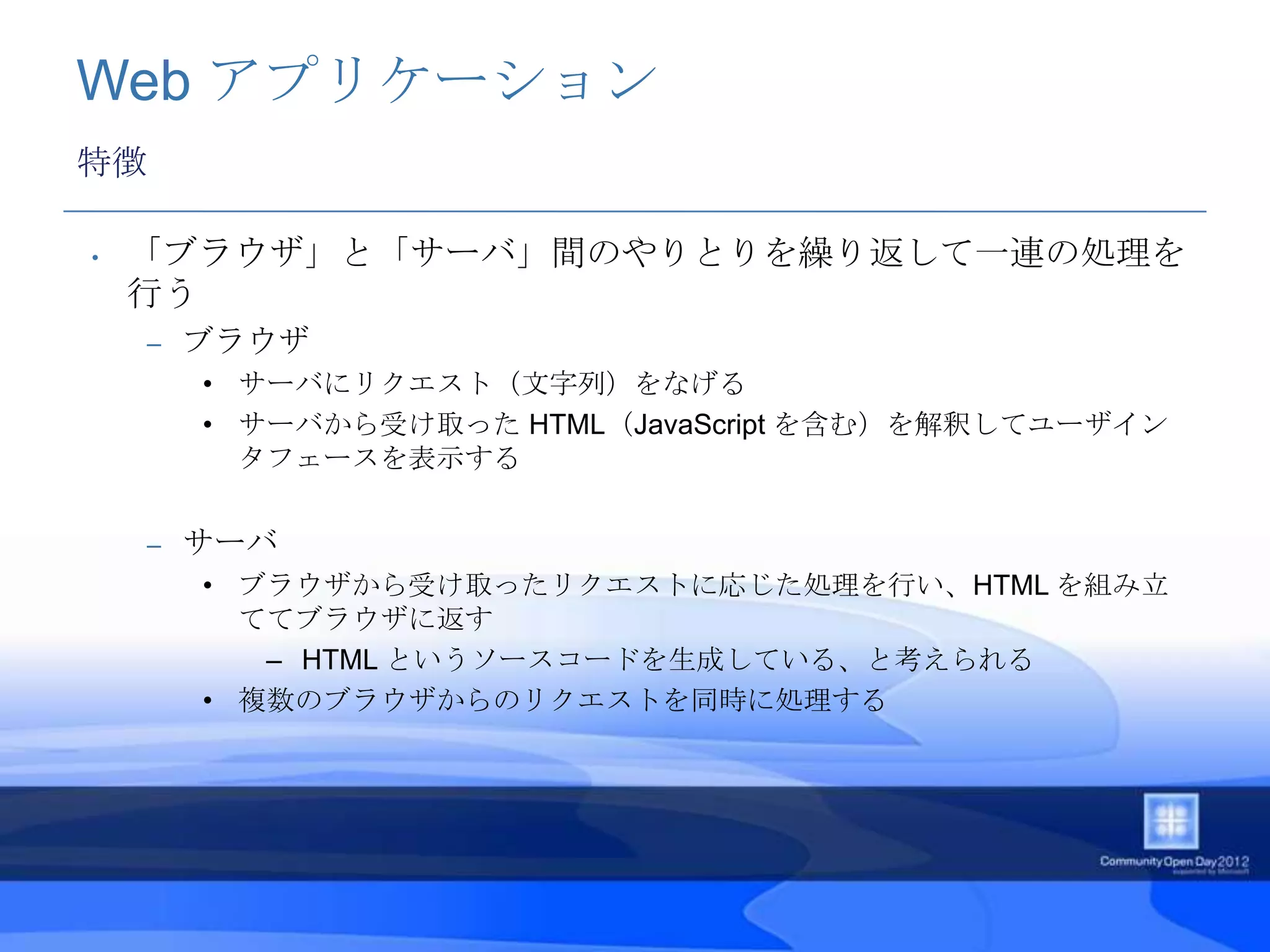 Web アプリケーション
特徴

•   「ブラウザ」と「サーバ」間のやりとりを繰り返して一連の処理を
    行う
    –   ブラウザ
        • サーバにリクエスト（文字列）をなげる
        • サーバから受け取った HTML（JavaScript を含む）を解釈してユーザイン
          タフェースを表示する


    –   サーバ
        • ブラウザから受け取ったリクエストに応じた処理を行い、HTML を組み立
          ててブラウザに返す
           – HTML というソースコードを生成している、と考えられる
        • 複数のブラウザからのリクエストを同時に処理する
 