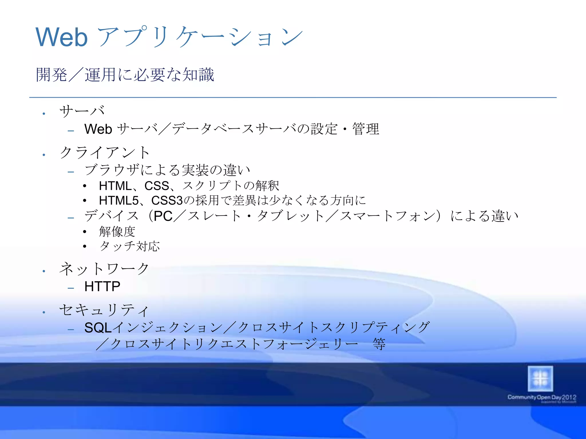 Web アプリケーション
開発／運用に必要な知識

•   サーバ
    –   Web サーバ／データベースサーバの設定・管理
•   クライアント
    –   ブラウザによる実装の違い
        • HTML、CSS、スクリプトの解釈
        • HTML5、CSS3の採用で差異は少なくなる方向に
    –   デバイス（PC／スレート・タブレット／スマートフォン）による違い
        • 解像度
        • タッチ対応
•   ネットワーク
    –   HTTP
•   セキュリティ
    –   SQLインジェクション／クロスサイトスクリプティング
         ／クロスサイトリクエストフォージェリー 等
 