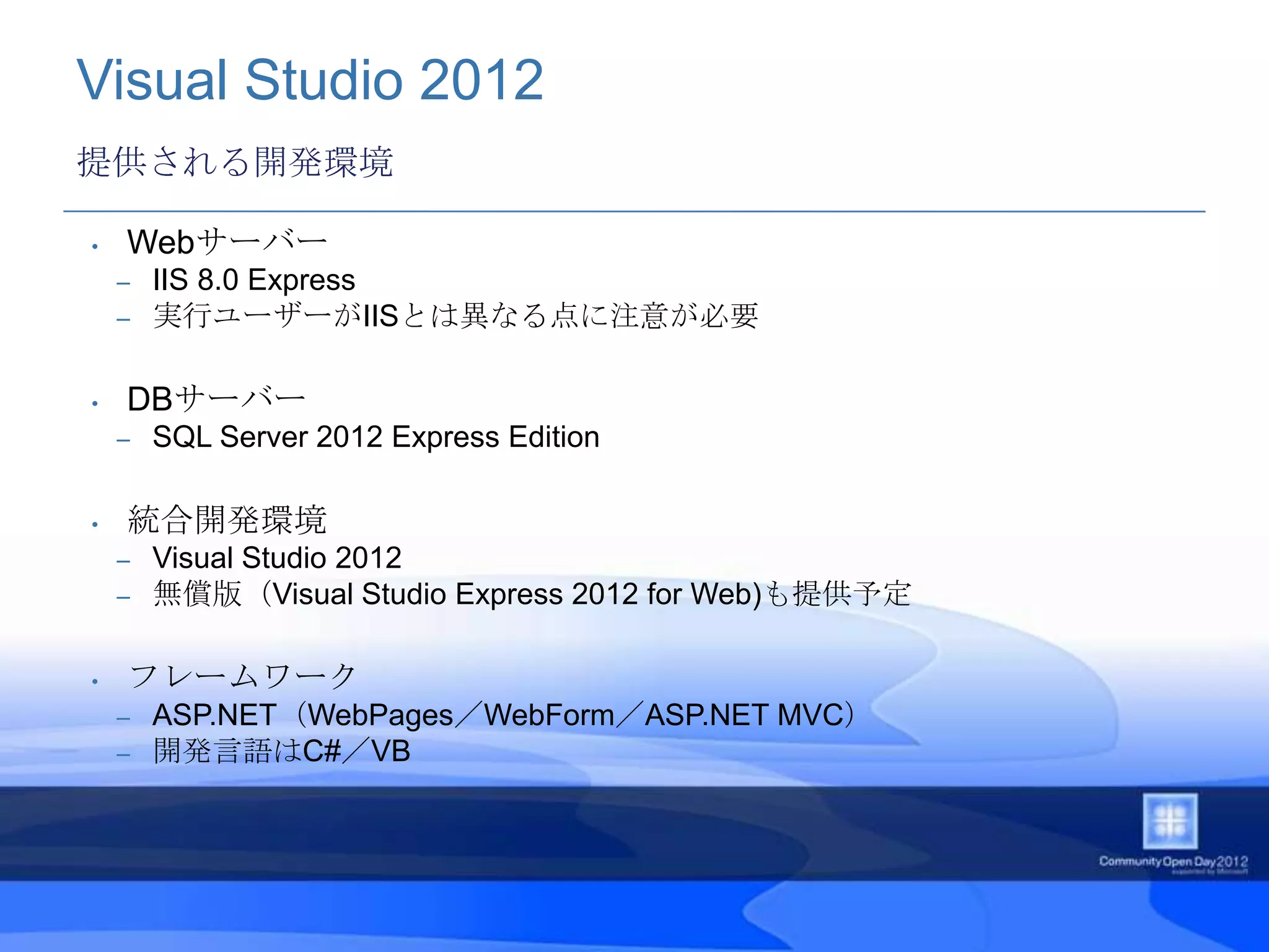 Visual Studio 2012
提供される開発環境

•   Webサーバー
    –   IIS 8.0 Express
    –   実行ユーザーがIISとは異なる点に注意が必要

•   DBサーバー
    –   SQL Server 2012 Express Edition

•   統合開発環境
    –   Visual Studio 2012
    –   無償版（Visual Studio Express 2012 for Web)も提供予定

•   フレームワーク
    –   ASP.NET（WebPages／WebForm／ASP.NET MVC）
    –   開発言語はC#／VB
 