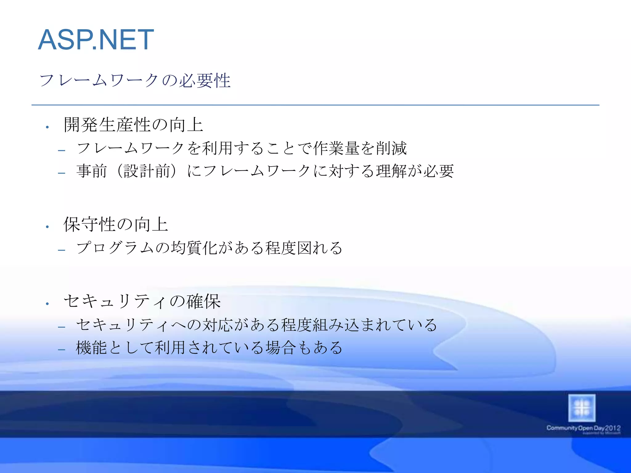 ASP.NET
フレームワークの必要性

•   開発生産性の向上
    – フレームワークを利用することで作業量を削減
    – 事前（設計前）にフレームワークに対する理解が必要



•   保守性の向上
    –   プログラムの均質化がある程度図れる


•   セキュリティの確保
    – セキュリティへの対応がある程度組み込まれている
    – 機能として利用されている場合もある
 