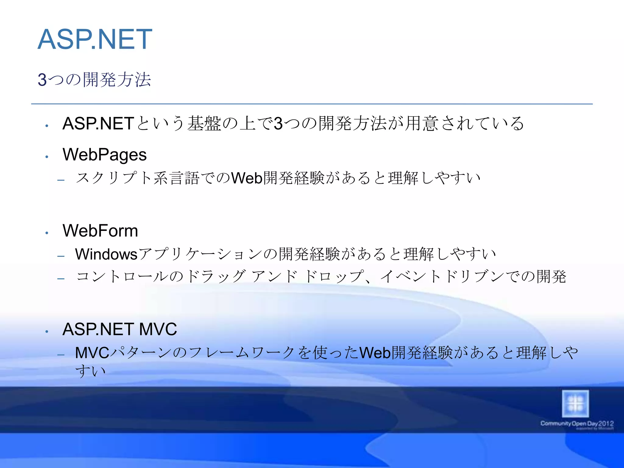 ASP.NET
3つの開発方法

•   ASP.NETという基盤の上で3つの開発方法が用意されている
•   WebPages
    –   スクリプト系言語でのWeb開発経験があると理解しやすい


•   WebForm
    – Windowsアプリケーションの開発経験があると理解しやすい
    – コントロールのドラッグ アンド ドロップ、イベントドリブンでの開発



•   ASP.NET MVC
    –   MVCパターンのフレームワークを使ったWeb開発経験があると理解しや
        すい
 