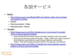 `ӥ
? Baidu
   C http://www.quora.com/Baidu/Why-has-Baidu-rather-than-Google-
     succeeded-in-China
   C Search
   C Communication : Tieba
   C Entertainment : Music
? Yandex
   C http://www.quora.com/Can-Google-go-on-increasing-its-market-
     share-in-Russia-against-Yandex
       ? close relationship to Russian culture and quick reaction to the user needs
       ? Search is not the only product of Yandex -- Maps, Traffic Jams, Mail as well as a
         lot of different small tools are used in Russia, Ukraine, and recently
         Turkey. They help Yandex to present itself as "the way you use internet
   C http://www.quora.com/Why-is-Yandex-the-most-popular-search-
     engine-in-Russia-and-not-Google


                             http://www.slideshare.net/toshiinoue                       10
 