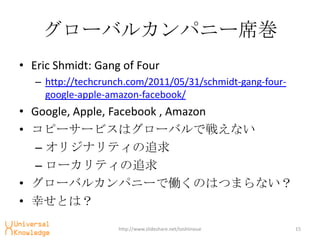 `Х륫ѥ˩`ϯ
? Eric Shmidt: Gang of Four
   C http://techcrunch.com/2011/05/31/schmidt-gang-four-
     google-apple-amazon-facebook/
? Google, Apple, Facebook , Amazon
? ԩ``ӥϥ`ХǑ館ʤ
   C ꥸʥƥ׷
   C `ƥ׷
? `Х륫ѥ˩`ǃPΤϤĤޤʤ
? ҤȤϣ

                    http://www.slideshare.net/toshiinoue   15
 