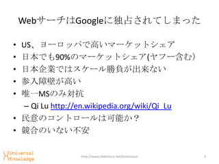 Web`Google˶ռƤޤä

? US`åѤǸߤީ`åȥ
? ձǤ90%Υީ`åȥ(թ`ࣩ
? ձIǤϥ`ؓʤ
? ϱڤߤ
? ΨһMSΤߌ
  C Qi Lu http://en.wikipedia.org/wiki/Qi_Lu
? Υȥ`Ͽܤ
? ϤΤʤ

               http://www.slideshare.net/toshiinoue   3
 
