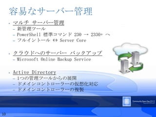 容易なサーバー管理
     •   マルチ サーバー管理
         –   新管理ツール
         –   PowerShell 標準コマンド 230 → 2330+ へ
         –   フルイントール ⇔ Server Core

     •   クラウドへのサーバー バックアップ
         –   Microsoft Online Backup Service

     •   Active Directory
         –   1つの管理ツールからの展開
         –   ドメインコントローラーの仮想化対応
         –   ドメインコントローラーの複製




10
 