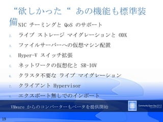 “欲しかった“ あの機能も標準装
     備 NIC チーミングと QoS のサポート
     1.


     2.   ライブ ストレージ マイグレーションと ODX
     3.   ファイルサーバーへの仮想マシン配置
     4.   Hyper-V スイッチ拡張
     5.   ネットワークの仮想化と SR-IOV
     6.   クラスタ不要な ライブ マイグレーション
     7.   クライアント Hypervisor
     8.   エクスポート無しでのインポート

      VMware からのコンバーターもベータを提供開始

19
 