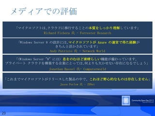 メディアでの評価
     「マイクロソフトは､クラウドに移行することの本質をしっかり理解しています」
              Richard Fichera 氏 - Forrester Research

     「Windows Server 8 の設計には､マイクロソフトが Azure の運営で得た経験が
                          きちんと活かされています」
                       Andy Patrizio 氏 - Network World

    ｢(Windows Server "8" には) 息をのむほど素晴らしい機能が備わっています。
 プライベート クラウドを構築する企業にとっては､何よりも欠かせない存在になるでしょう」
                 Jonathan Hassel 氏- Computerworld

「これまでマイクロソフトがリリースした製品の中で、これほど野心的なものは存在しません」
                       Jason Perlow 氏 - ZDNet




23
 