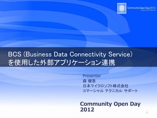 BCS (Business Data Connectivity Service)
を使用した外部アプリケーション連携
                        Presenter
                        森 健吾
                        日本マイクロソフト株式会社
                        コマーシャル テクニカル サポート


                       Community Open Day
                       2012                 1
 