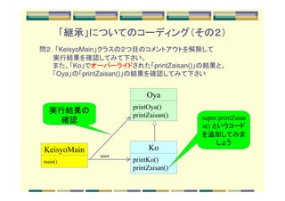 「継承」についてのコーディング（その２）
問２．「KeisyoMain」クラスの２つ目のコメントアウトを解除して
　　　実行結果を確認してみて下さい。
　　　また、「Ko」でオーバーライドされた「printZaisan()」の結果と、
　　　「Oya」の「printZaisan()」の結果を確認してみて下さい


                          Oya
                     printOya()
  実行結果の
                     printZaisan()   super.printZaisa
    確認
                                     n() というコード
                                     を追加してみま
                                          しょう
 KeisyoMain               Ko
              uses
main()               printKo()
                     printZaisan()
 