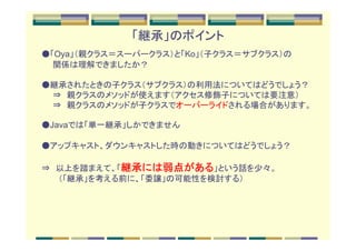 「継承」のポイント
●「Oya」（親クラス＝スーパークラス）と「Ko」（子クラス＝サブクラス）の
　　関係は理解できましたか？

●継承されたときの子クラス（サブクラス）の利用法についてはどうでしょう？
　　⇒　親クラスのメソッドが使えます（アクセス修飾子については要注意）
　　⇒　親クラスのメソッドが子クラスでオーバーライドされる場合があります。

●Javaでは「単一継承」しかできません

●アップキャスト、ダウンキャストした時の動きについてはどうでしょう？

            継承には弱点がある
               には弱点
⇒　以上を踏まえて、「継承には弱点がある」という話を少々。
　　　（「継承」を考える前に、「委譲」の可能性を検討する）
 