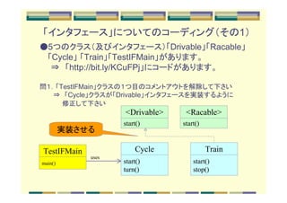 「インタフェース」についてのコーディング（その1）
●5つのクラス（及びインタフェース）「Drivable」「Racable」
　 「Cycle」 「Train」「TestIFMain」があります。
　　⇒　「http://bit.ly/KCuFPj」にコードがあります。

問１．「TestIFMain」クラスの１つ目のコメントアウトを解除して下さい
　　　⇒　「Cycle」クラスが「Drivable」インタフェースを実装するように
　　　　　修正して下さい
                    <Drivable>    <Racable>
                    start()      start()
         実装させる

TestIFMain              Cycle              Train
             uses
main()              start()          start()
                    turn()           stop()
 