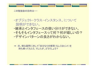 この勉強会の目的は・・・



　・オブジェクト・クラス・インスタンス、について
　　説明ができない。　
　・継承とインタフェースの使い分けができない。
　・そもそもインタフェースって何？何が嬉しいの？
　・デザインパターンの良さがわからない。

⇒　の、様な疑問に対して「自分なりの解答（もしくはヒント）を
　　　持ち帰ってもらう、でしたが、どうでしょう？
 
