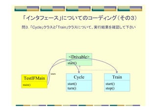「インタフェース」についてのコーディング（その３）
問３．「Cycle」クラスと「Train」クラスについて、実行結果を確認して下さい




                    <Drivable>
                    start()

             uses
TestIFMain              Cycle         Train
main()              start()      start()
                    turn()       stop()
 