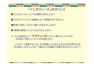 「インタフェース」のポイント
●インタフェースについては理解できましたか？

●ココでも「シンプル」「疎結合」という単語が出てきました

●継承と比較してどういう違いがあるでしょうか？

●「暗黙の期待」についてはどうでしょうか？

⇒　以上を踏まえて、「デザインパターン」に進みたいんですが、
　　　その前に「例外」についてのお話を少々。

　　一つだけ。「抽象クラス」は、まだ登場していませんがそれを利用すれば
　　何が嬉しいのでしょうか？（彼はどんな場面で活躍できるのでしょうか？）
 
