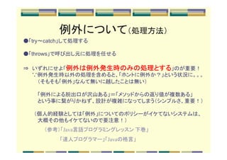 例外について（処理方法）
●「try～catch」して処理する

●「throws」で呼び出し元に処理を任せる

           例外は例外発生時のみの処理とする
                      のみの処理
⇒　いずれにせよ「例外は例外発生時のみの処理とする」のが重要！
　　 ∵例外発生時以外の処理を含めると、「ホントに例外か？」という状況に。。。
　　　　（そもそも「例外」なんて無いに越したことは無い）

　　　　「例外による脱出口が沢山ある」＝「メソッドからの返り値が複数ある」
　　　　という事に繋がりかねず、設計が複雑になってしまう（シンプルさ、重要！）

　　　（個人的経験としては「例外」についてのポリシーがイケてないシステムは、
　　　　大概その他もイケてないので要注意！）
     （参考）「Java言語プログラミングレッスン 下巻」
     　　　　 「達人プログラマー」「Javaの格言」
 