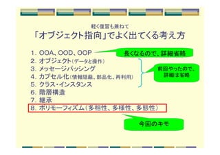 軽く復習も兼ねて
「オブジェクト指向」でよく出てくる考え方
１．OOA、OOD、OOP      長くなるので、詳細省略
２．オブジェクト（データと操作）
３．メッセージパッシング             前回やったので、
４．カプセル化（情報隠蔽、部品化、再利用）     詳細は省略
５．クラス・インスタンス
６．階層構造
７．継承
８．ポリモーフィズム（多相性、多様性、多態性）

                       今回のキモ
 
