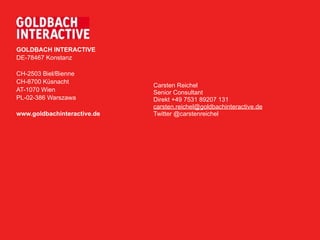 GOLDBACH INTERACTIVE
DE-78467 Konstanz

CH-2503 Biel/Bienne
CH-8700 Küsnacht
                             Carsten Reichel
AT-1070 Wien                 Senior Consultant
PL-02-386 Warszawa           Direkt +49 7531 89207 131
                             carsten.reichel@goldbachinteractive.de
www.goldbachinteractive.de   Twitter @carstenreichel
 