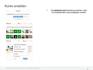 Konto erstellen
                                                         1.   Auf pinterest.com Einladung anfordern oder
                                                               von bestehendem User eingeladen werden




Creative Commons 3.0 BY-SA, 2012, Goldbach Interactive
                                                                                                           11
 