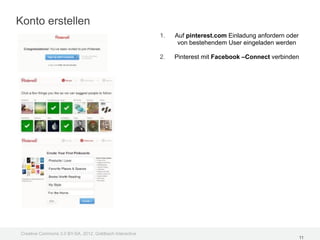 Konto erstellen
                                                         1.   Auf pinterest.com Einladung anfordern oder
                                                               von bestehendem User eingeladen werden

                                                         2.   Pinterest mit Facebook –Connect verbinden




Creative Commons 3.0 BY-SA, 2012, Goldbach Interactive
                                                                                                           11
 