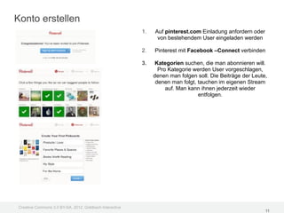 Konto erstellen
                                                         1.   Auf pinterest.com Einladung anfordern oder
                                                               von bestehendem User eingeladen werden

                                                         2.   Pinterest mit Facebook –Connect verbinden

                                                         3.    Kategorien suchen, die man abonnieren will.
                                                                Pro Kategorie werden User vorgeschlagen,
                                                              denen man folgen soll. Die Beiträge der Leute,
                                                               denen man folgt, tauchen im eigenen Stream
                                                                   auf. Man kann ihnen jederzeit wieder
                                                                                entfolgen.




Creative Commons 3.0 BY-SA, 2012, Goldbach Interactive
                                                                                                           11
 