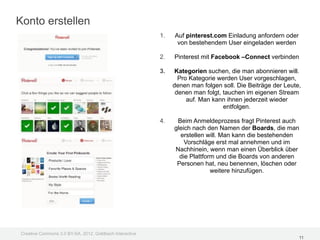 Konto erstellen
                                                         1.   Auf pinterest.com Einladung anfordern oder
                                                               von bestehendem User eingeladen werden

                                                         2.   Pinterest mit Facebook –Connect verbinden

                                                         3.    Kategorien suchen, die man abonnieren will.
                                                                Pro Kategorie werden User vorgeschlagen,
                                                              denen man folgen soll. Die Beiträge der Leute,
                                                               denen man folgt, tauchen im eigenen Stream
                                                                   auf. Man kann ihnen jederzeit wieder
                                                                                entfolgen.

                                                         4.    Beim Anmeldeprozess fragt Pinterest auch
                                                              gleich nach den Namen der Boards, die man
                                                                erstellen will. Man kann die bestehenden
                                                                  Vorschläge erst mal annehmen und im
                                                              Nachhinein, wenn man einen Überblick über
                                                                die Plattform und die Boards von anderen
                                                               Personen hat, neu benennen, löschen oder
                                                                            weitere hinzufügen.




Creative Commons 3.0 BY-SA, 2012, Goldbach Interactive
                                                                                                           11
 