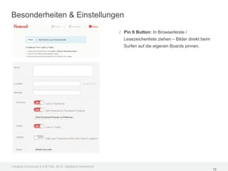 Besonderheiten & Einstellungen

                                                         / Pin It Button: In Browserleiste /
                                                           Lesezeichenliste ziehen – Bilder direkt beim
                                                           Surfen auf die eigenen Boards pinnen.




Creative Commons 3.0 BY-SA, 2012, Goldbach Interactive
                                                                                                          12
 
