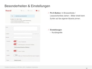 Besonderheiten & Einstellungen

                                                         / Pin It Button: In Browserleiste /
                                                           Lesezeichenliste ziehen – Bilder direkt beim
                                                           Surfen auf die eigenen Boards pinnen.




                                                         / Einstellungen:
                                                           - Kurzbiografie




Creative Commons 3.0 BY-SA, 2012, Goldbach Interactive
                                                                                                          12
 