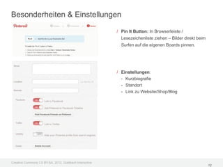 Besonderheiten & Einstellungen

                                                         / Pin It Button: In Browserleiste /
                                                           Lesezeichenliste ziehen – Bilder direkt beim
                                                           Surfen auf die eigenen Boards pinnen.




                                                         / Einstellungen:
                                                           - Kurzbiografie
                                                           - Standort
                                                           - Link zu Website/Shop/Blog




Creative Commons 3.0 BY-SA, 2012, Goldbach Interactive
                                                                                                          12
 