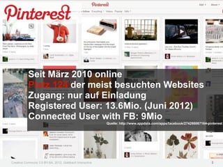 Seit März 2010 online
           Platz 124 der meist besuchten Websites
           Zugang: nur auf Einladung
           Registered User: 13.6Mio. (Juni 2012)
           Connected User with FB: 9Mio
                                                         Quelle: http://www.appdata.com/apps/facebook/274266067164-pinterest




Creative Commons 3.0 BY-SA, 2012, Goldbach Interactive                                                               3
 