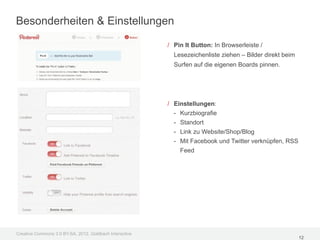 Besonderheiten & Einstellungen

                                                         / Pin It Button: In Browserleiste /
                                                           Lesezeichenliste ziehen – Bilder direkt beim
                                                           Surfen auf die eigenen Boards pinnen.




                                                         / Einstellungen:
                                                           - Kurzbiografie
                                                           - Standort
                                                           - Link zu Website/Shop/Blog
                                                           - Mit Facebook und Twitter verknüpfen, RSS
                                                             Feed




Creative Commons 3.0 BY-SA, 2012, Goldbach Interactive
                                                                                                          12
 