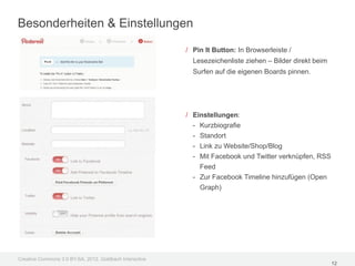 Besonderheiten & Einstellungen

                                                         / Pin It Button: In Browserleiste /
                                                           Lesezeichenliste ziehen – Bilder direkt beim
                                                           Surfen auf die eigenen Boards pinnen.




                                                         / Einstellungen:
                                                           - Kurzbiografie
                                                           - Standort
                                                           - Link zu Website/Shop/Blog
                                                           - Mit Facebook und Twitter verknüpfen, RSS
                                                             Feed
                                                           - Zur Facebook Timeline hinzufügen (Open
                                                             Graph)




Creative Commons 3.0 BY-SA, 2012, Goldbach Interactive
                                                                                                          12
 
