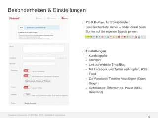 Besonderheiten & Einstellungen

                                                         / Pin It Button: In Browserleiste /
                                                           Lesezeichenliste ziehen – Bilder direkt beim
                                                           Surfen auf die eigenen Boards pinnen.




                                                         / Einstellungen:
                                                           - Kurzbiografie
                                                           - Standort
                                                           - Link zu Website/Shop/Blog
                                                           - Mit Facebook und Twitter verknüpfen, RSS
                                                             Feed
                                                           - Zur Facebook Timeline hinzufügen (Open
                                                             Graph)
                                                           - Sichtbarkeit: Öffentlich vs. Privat (SEO-
                                                             Relevanz)




Creative Commons 3.0 BY-SA, 2012, Goldbach Interactive
                                                                                                          12
 