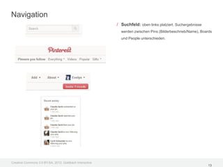 Navigation
                                                         / Suchfeld: oben links platziert. Suchergebnisse
                                                           werden zwischen Pins (Bilderbeschrieb/Name), Boards
                                                           und People unterschieden.




Creative Commons 3.0 BY-SA, 2012, Goldbach Interactive
                                                                                                            13
 