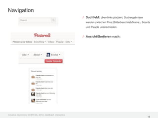 Navigation
                                                         / Suchfeld: oben links platziert. Suchergebnisse
                                                           werden zwischen Pins (Bilderbeschrieb/Name), Boards
                                                           und People unterschieden.


                                                         / Ansicht/Sortieren nach:




Creative Commons 3.0 BY-SA, 2012, Goldbach Interactive
                                                                                                            13
 