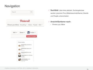 Navigation
                                                         / Suchfeld: oben links platziert. Suchergebnisse
                                                           werden zwischen Pins (Bilderbeschrieb/Name), Boards
                                                           und People unterschieden.


                                                         / Ansicht/Sortieren nach:
                                                           - Pinners you follow




Creative Commons 3.0 BY-SA, 2012, Goldbach Interactive
                                                                                                            13
 